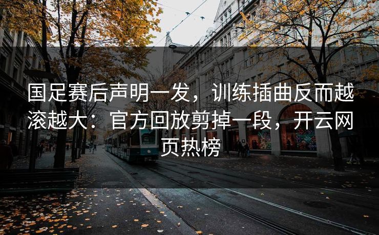 国足赛后声明一发，训练插曲反而越滚越大：官方回放剪掉一段，开云网页热榜