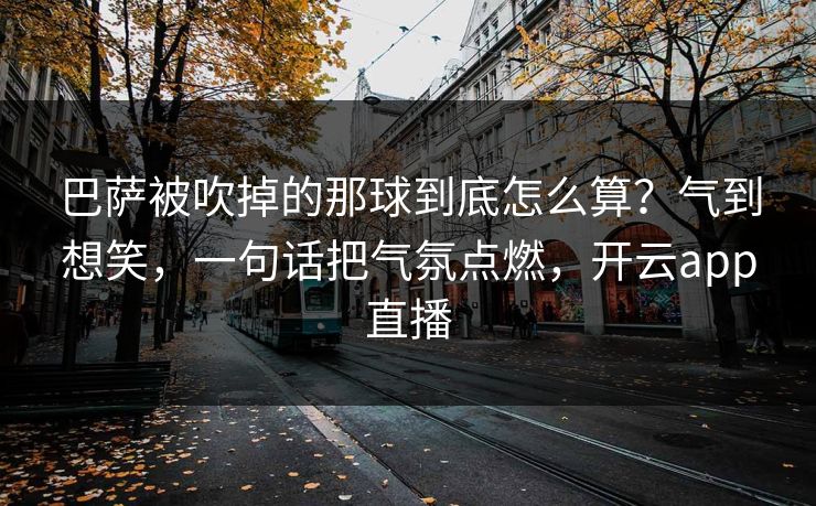 巴萨被吹掉的那球到底怎么算？气到想笑，一句话把气氛点燃，开云app直播