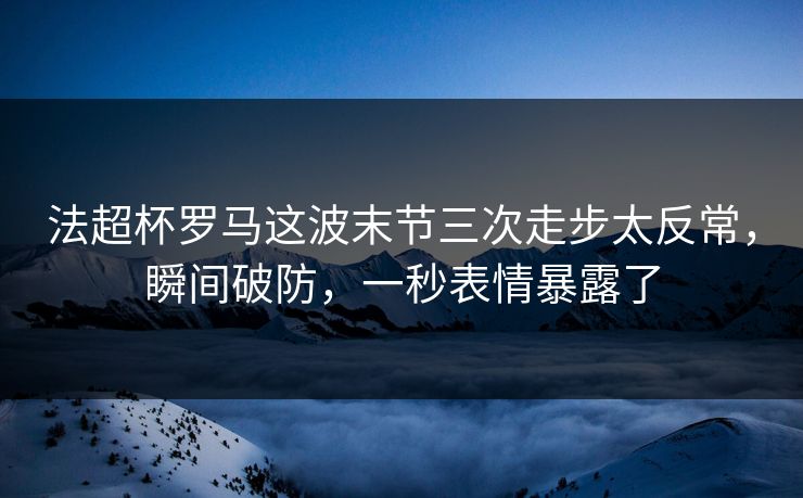 法超杯罗马这波末节三次走步太反常，瞬间破防，一秒表情暴露了