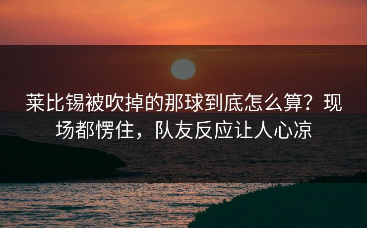 莱比锡被吹掉的那球到底怎么算？现场都愣住，队友反应让人心凉