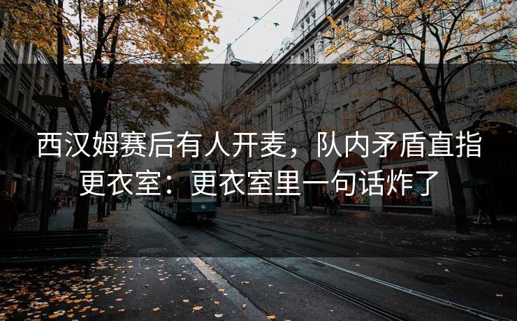 西汉姆赛后有人开麦，队内矛盾直指更衣室：更衣室里一句话炸了