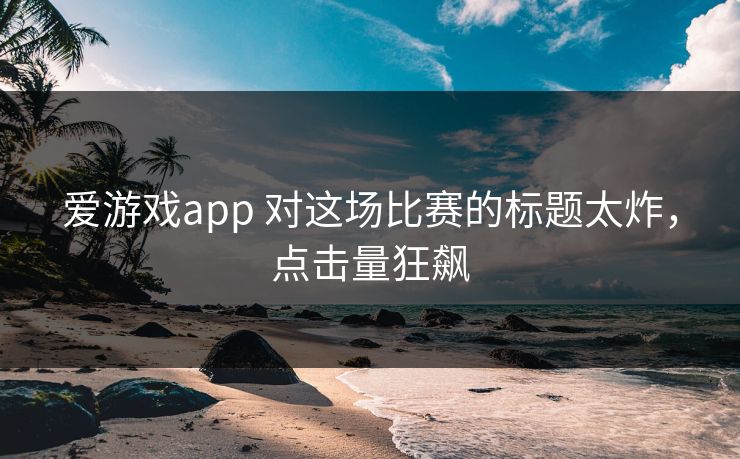 爱游戏app 对这场比赛的标题太炸，点击量狂飙