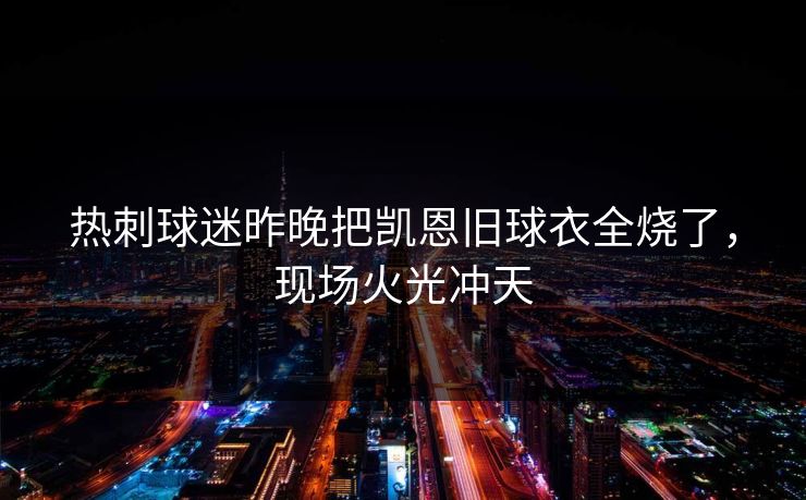 热刺球迷昨晚把凯恩旧球衣全烧了，现场火光冲天