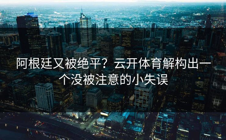 阿根廷又被绝平？云开体育解构出一个没被注意的小失误