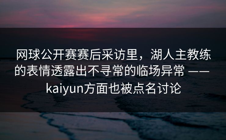 网球公开赛赛后采访里，湖人主教练的表情透露出不寻常的临场异常 —— kaiyun方面也被点名讨论