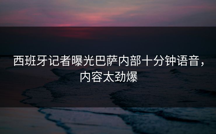 西班牙记者曝光巴萨内部十分钟语音，内容太劲爆