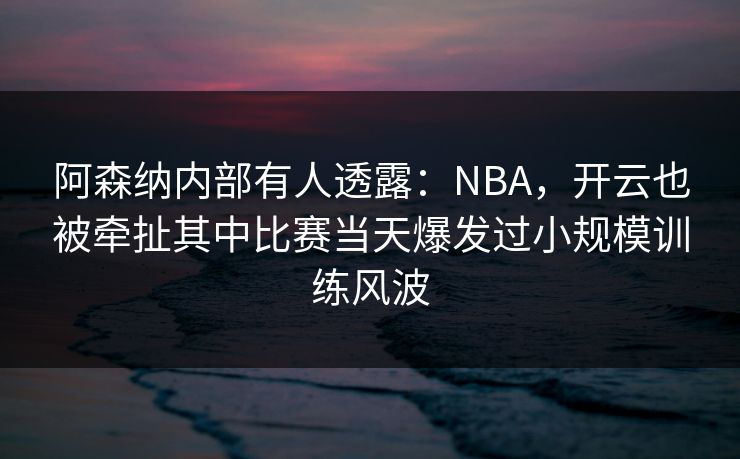 阿森纳内部有人透露：NBA，开云也被牵扯其中比赛当天爆发过小规模训练风波