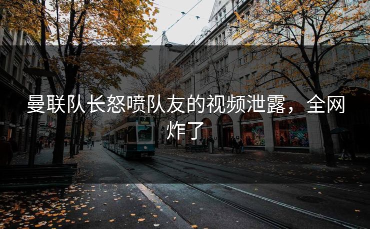 曼联队长怒喷队友的视频泄露，全网炸了