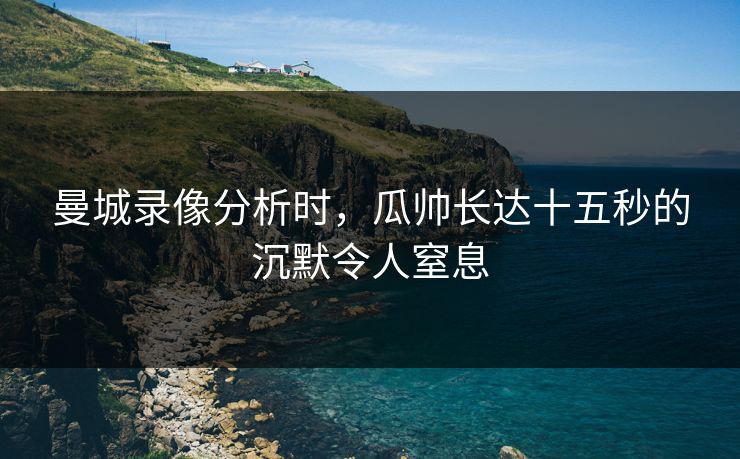 曼城录像分析时，瓜帅长达十五秒的沉默令人窒息