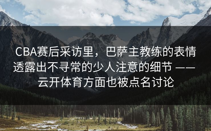 CBA赛后采访里，巴萨主教练的表情透露出不寻常的少人注意的细节 —— 云开体育方面也被点名讨论