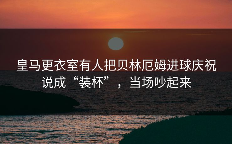 皇马更衣室有人把贝林厄姆进球庆祝说成“装杯”，当场吵起来