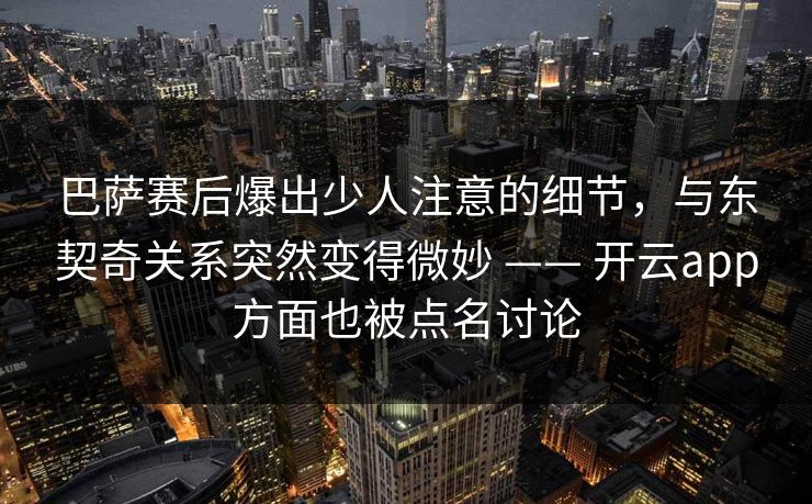 巴萨赛后爆出少人注意的细节，与东契奇关系突然变得微妙 —— 开云app方面也被点名讨论