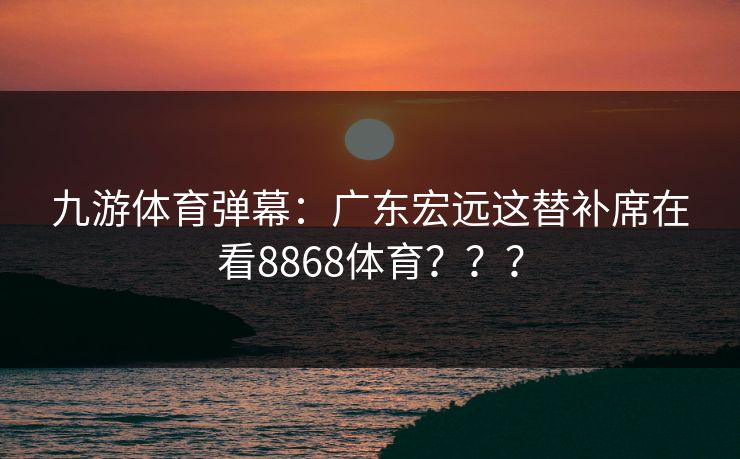 九游体育弹幕：广东宏远这替补席在看8868体育？？？