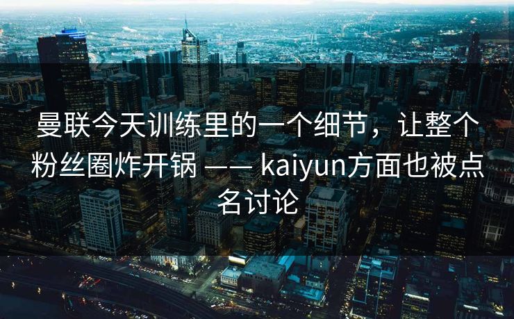 曼联今天训练里的一个细节，让整个粉丝圈炸开锅 —— kaiyun方面也被点名讨论