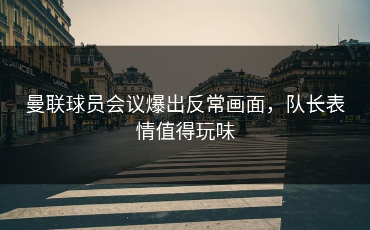 曼联球员会议爆出反常画面，队长表情值得玩味