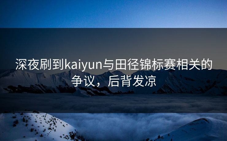 深夜刷到kaiyun与田径锦标赛相关的争议，后背发凉