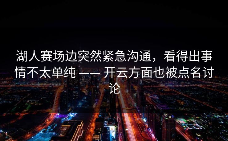 湖人赛场边突然紧急沟通，看得出事情不太单纯 —— 开云方面也被点名讨论