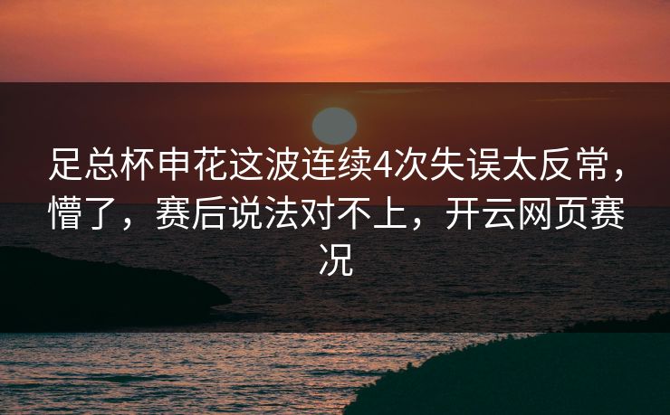 足总杯申花这波连续4次失误太反常，懵了，赛后说法对不上，开云网页赛况