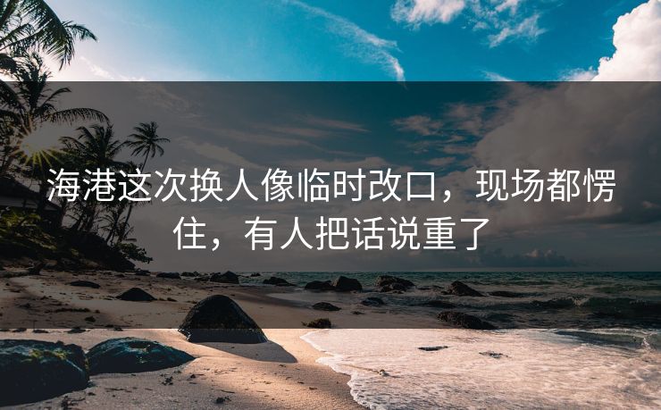 海港这次换人像临时改口，现场都愣住，有人把话说重了