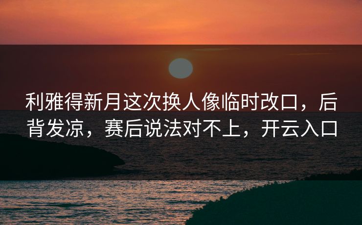 利雅得新月这次换人像临时改口，后背发凉，赛后说法对不上，开云入口