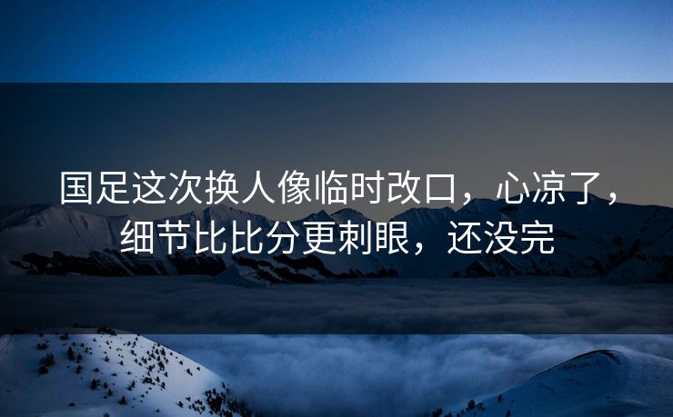 国足这次换人像临时改口，心凉了，细节比比分更刺眼，还没完